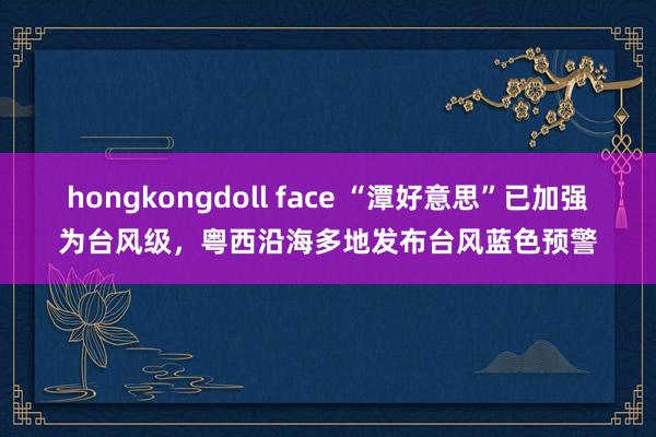 hongkongdoll face “潭好意思”已加强为台风级，粤西沿海多地发布台风蓝色预警