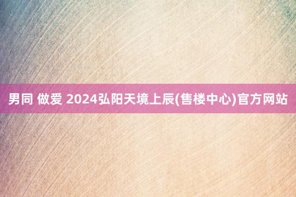 男同 做爱 2024弘阳天境上辰(售楼中心)官方网站