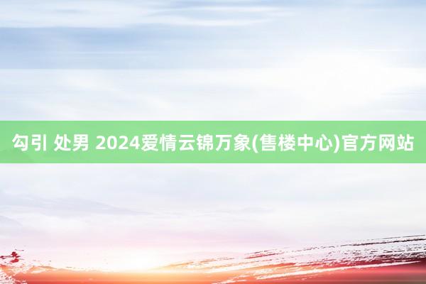 勾引 处男 2024爱情云锦万象(售楼中心)官方网站