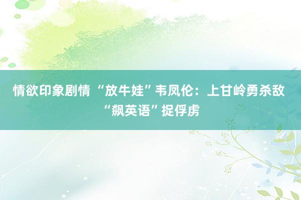 情欲印象剧情 “放牛娃”韦凤伦：上甘岭勇杀敌 “飙英语”捉俘虏