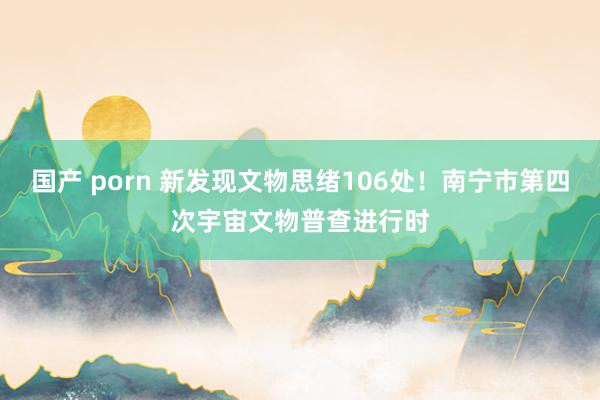 国产 porn 新发现文物思绪106处！南宁市第四次宇宙文物普查进行时