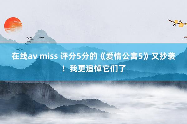 在线av miss 评分5分的《爱情公寓5》又抄袭！我更追悼它们了