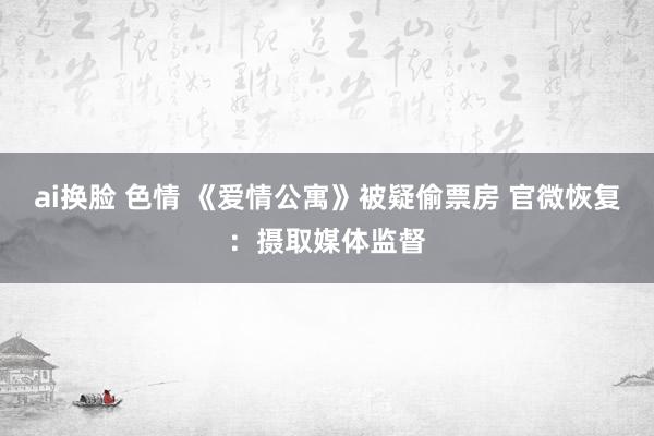 ai换脸 色情 《爱情公寓》被疑偷票房 官微恢复：摄取媒体监督