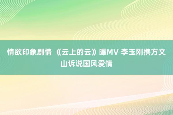 情欲印象剧情 《云上的云》曝MV 李玉刚携方文山诉说国风爱情