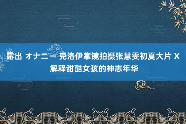 露出 オナニー 克洛伊掌镜拍摄张慧雯初夏大片 X 解释甜酷女孩的神志年华