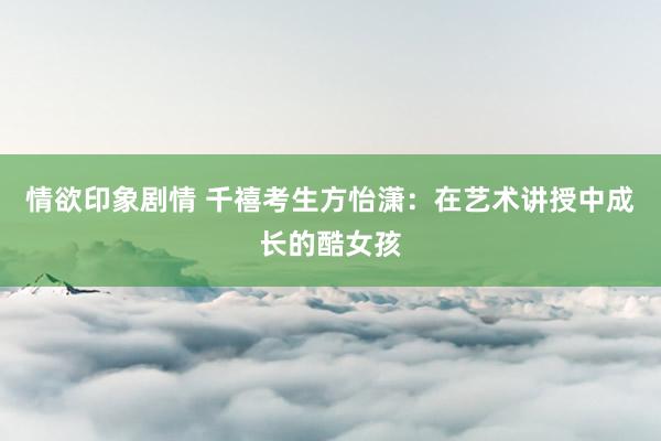 情欲印象剧情 千禧考生方怡潇：在艺术讲授中成长的酷女孩