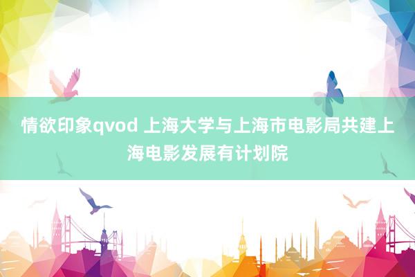 情欲印象qvod 上海大学与上海市电影局共建上海电影发展有计划院