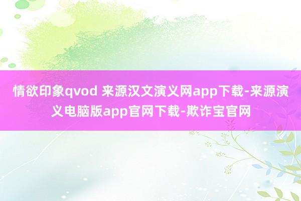 情欲印象qvod 来源汉文演义网app下载-来源演义电脑版app官网下载-欺诈宝官网