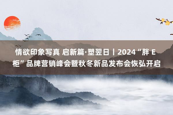 情欲印象写真 启新篇·塑翌日丨2024“胖 E 柜”品牌营销峰会暨秋冬新品发布会恢弘开启