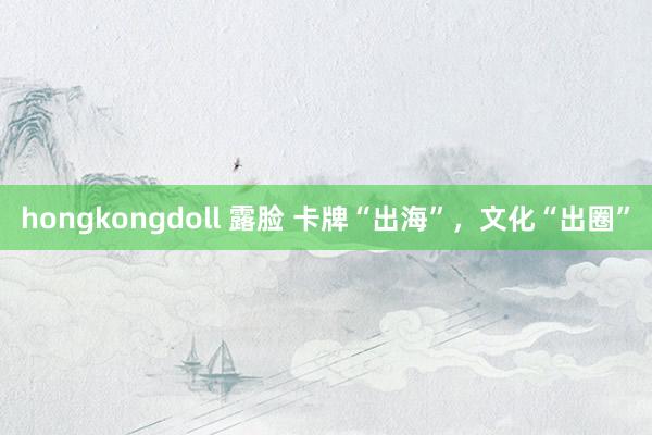 hongkongdoll 露脸 卡牌“出海”，文化“出圈”