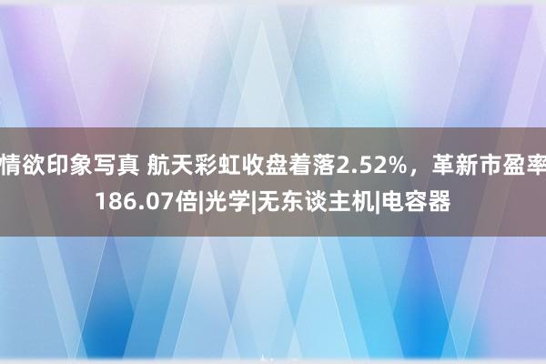 情欲印象写真 航天彩虹收盘着落2.52%，革新市盈率186.07倍|光学|无东谈主机|电容器