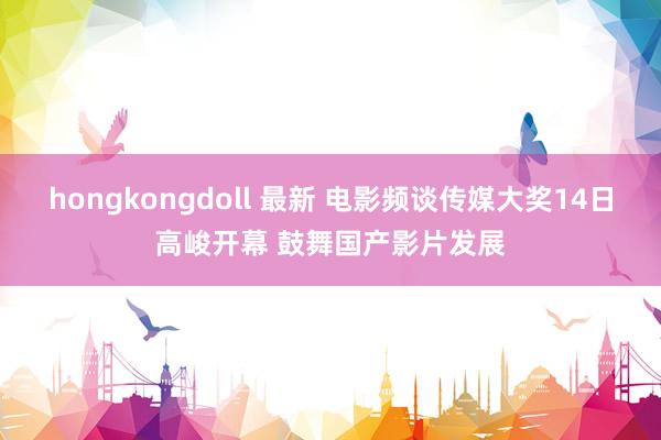 hongkongdoll 最新 电影频谈传媒大奖14日高峻开幕 鼓舞国产影片发展