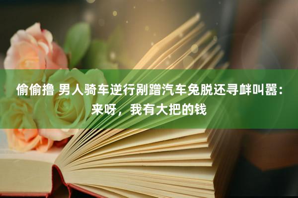 偷偷撸 男人骑车逆行剐蹭汽车兔脱还寻衅叫嚣：来呀，我有大把的钱