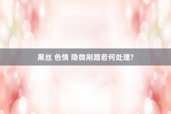 黑丝 色情 隐微剐蹭若何处理?