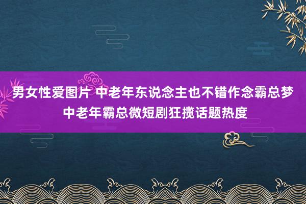 男女性爱图片 中老年东说念主也不错作念霸总梦 中老年霸总微短剧狂揽话题热度