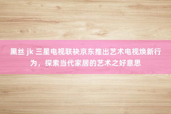 黑丝 jk 三星电视联袂京东推出艺术电视焕新行为，探索当代家居的艺术之好意思