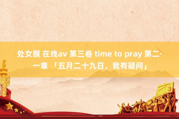 处女膜 在线av 第三卷 time to pray 第二·一章 「五月二十九日，我有疑问」