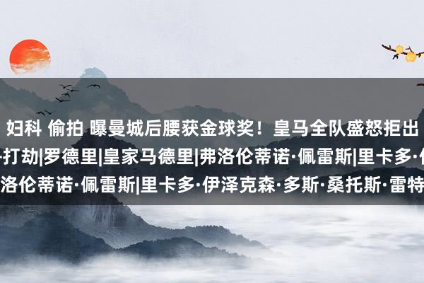 妇科 偷拍 曝曼城后腰获金球奖！皇马全队盛怒拒出席授奖，跟队：丑闻+打劫|罗德里|皇家马德里|弗洛伦蒂诺·佩雷斯|里卡多·伊泽克森·多斯·桑托斯·雷特