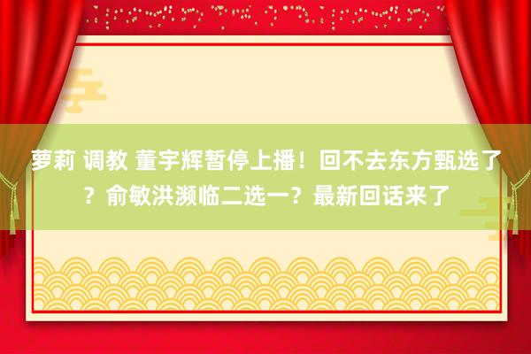 萝莉 调教 董宇辉暂停上播！回不去东方甄选了？俞敏洪濒临二选一？最新回话来了