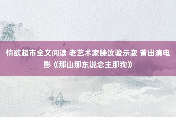 情欲超市全文阅读 老艺术家滕汝骏示寂 曾出演电影《那山那东说念主那狗》