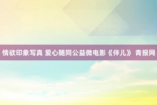 情欲印象写真 爱心随同公益微电影《伴儿》 青报网