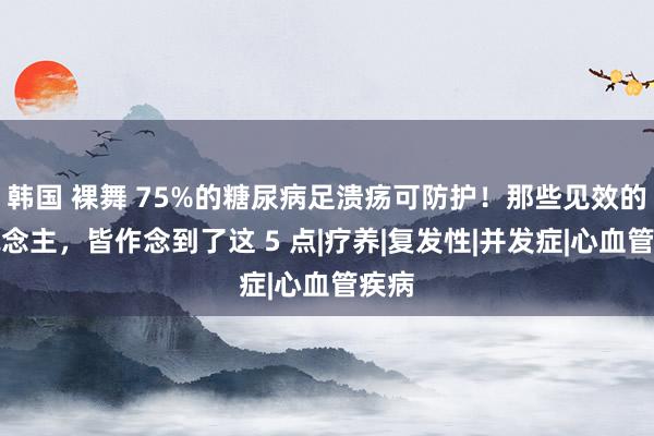 韩国 裸舞 75%的糖尿病足溃疡可防护！那些见效的东说念主，皆作念到了这 5 点|疗养|复发性|并发症|心血管疾病