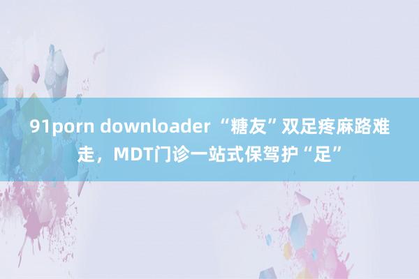 91porn downloader “糖友”双足疼麻路难走，MDT门诊一站式保驾护“足”