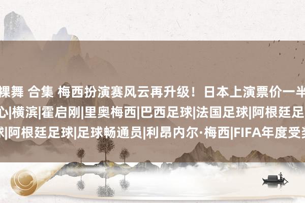 裸舞 合集 梅西扮演赛风云再升级！日本上演票价一半魄力好，外网评价太扎心|横滨|霍启刚|里奥梅西|巴西足球|法国足球|阿根廷足球|足球畅通员|利昂内尔·梅西|FIFA年度受奖庆典|恭喜梅西