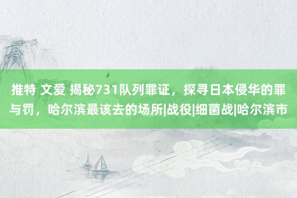 推特 文爱 揭秘731队列罪证，探寻日本侵华的罪与罚，哈尔滨最该去的场所|战役|细菌战|哈尔滨市