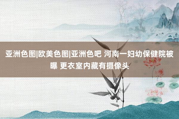 亚洲色图|欧美色图|亚洲色吧 河南一妇幼保健院被曝 更衣室内藏有摄像头