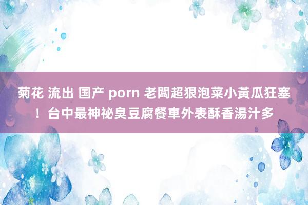 菊花 流出 国产 porn 老闆超狠泡菜小黃瓜狂塞！台中最神祕臭豆腐餐車　外表酥香湯汁多