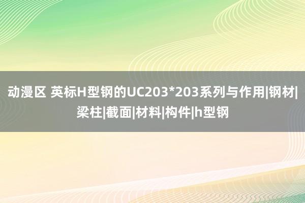 动漫区 英标H型钢的UC203*203系列与作用|钢材|梁柱|截面|材料|构件|h型钢