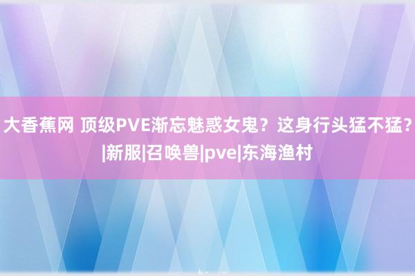 大香蕉网 顶级PVE渐忘魅惑女鬼？这身行头猛不猛？|新服|召唤兽|pve|东海渔村