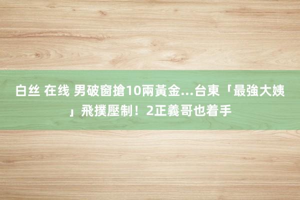 白丝 在线 男破窗搶10兩黃金...台東「最強大姨」飛撲壓制！2正義哥也着手