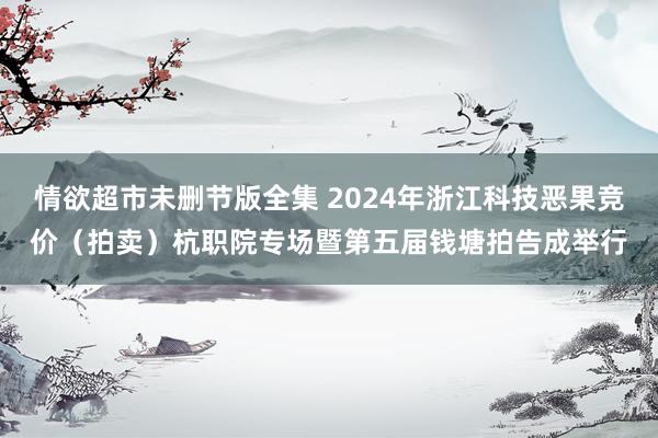 情欲超市未删节版全集 2024年浙江科技恶果竞价（拍卖）杭职院专场暨第五届钱塘拍告成举行