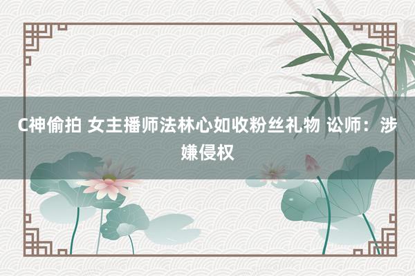 C神偷拍 女主播师法林心如收粉丝礼物 讼师：涉嫌侵权