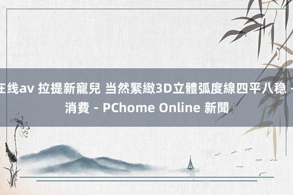 在线av 拉提新寵兒 当然緊緻3D立體弧度線四平八稳 - 消費 - PChome Online 新聞