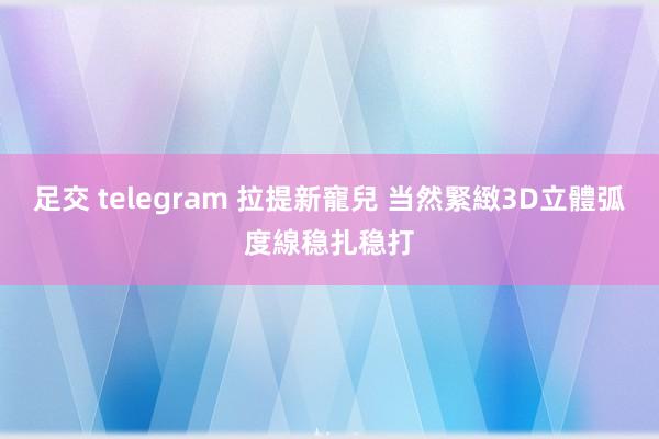 足交 telegram 拉提新寵兒 当然緊緻3D立體弧度線稳扎稳打