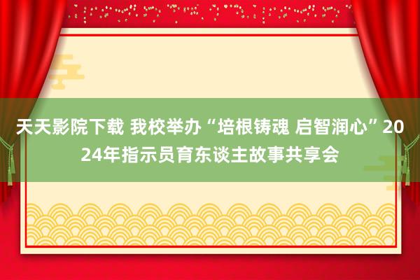 天天影院下载 我校举办“培根铸魂 启智润心”2024年指示员育东谈主故事共享会