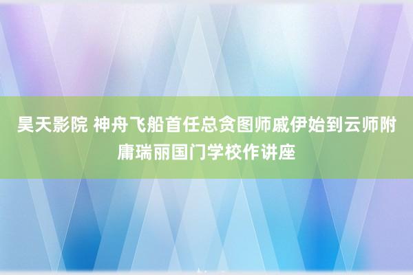 昊天影院 神舟飞船首任总贪图师戚伊始到云师附庸瑞丽国门学校作讲座