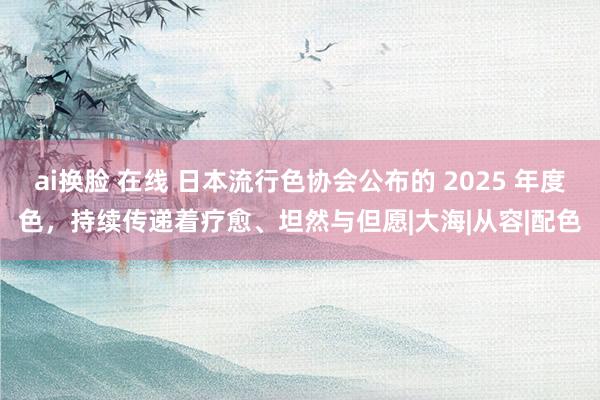 ai换脸 在线 日本流行色协会公布的 2025 年度色，持续传递着疗愈、坦然与但愿|大海|从容|配色