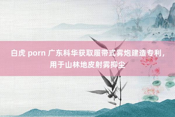 白虎 porn 广东科华获取履带式雾炮建造专利，用于山林地皮射雾抑尘