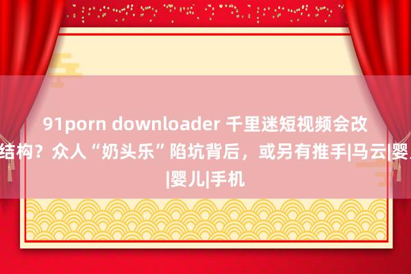 91porn downloader 千里迷短视频会改动大脑结构？众人“奶头乐”陷坑背后，或另有推手|马云|婴儿|手机