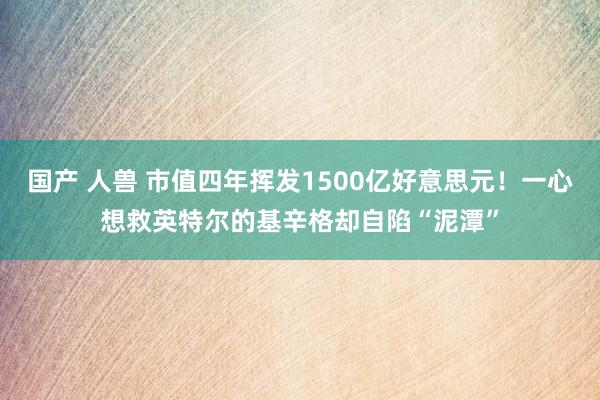 国产 人兽 市值四年挥发1500亿好意思元！一心想救英特尔的基辛格却自陷“泥潭”