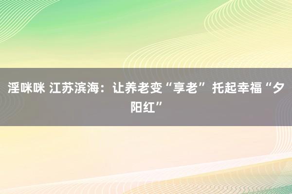 淫咪咪 江苏滨海：让养老变“享老” 托起幸福“夕阳红”