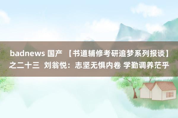 badnews 国产 【书道辅修考研追梦系列报谈】之二十三  刘翁悦：志坚无惧内卷 学勤调养茫乎