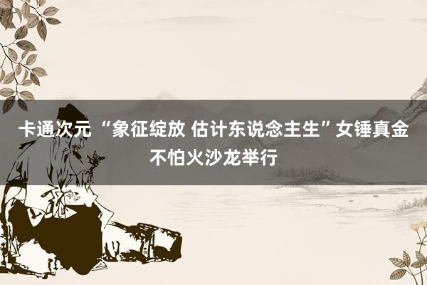 卡通次元 “象征绽放 估计东说念主生”女锤真金不怕火沙龙举行