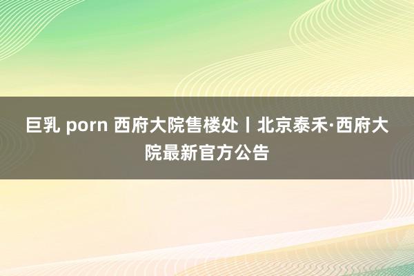 巨乳 porn 西府大院售楼处丨北京泰禾·西府大院最新官方公告