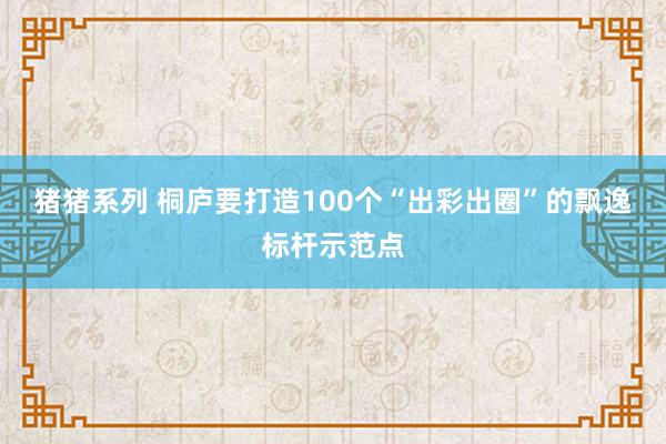 猪猪系列 桐庐要打造100个“出彩出圈”的飘逸标杆示范点