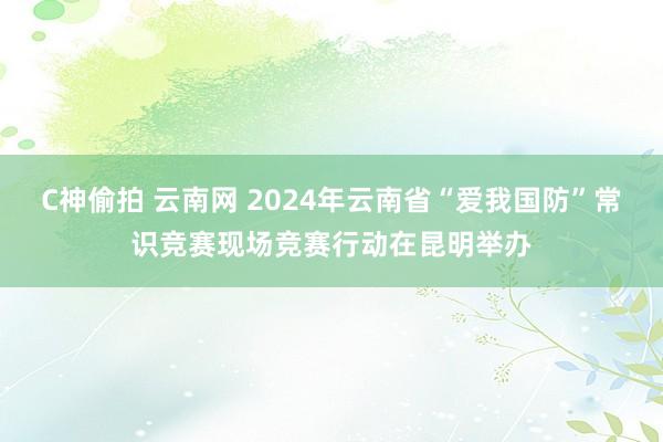 C神偷拍 云南网 2024年云南省“爱我国防”常识竞赛现场竞赛行动在昆明举办